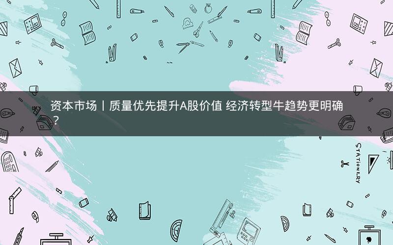 资本市场丨质量优先提升A股价值 经济转型牛趋势更明确？
