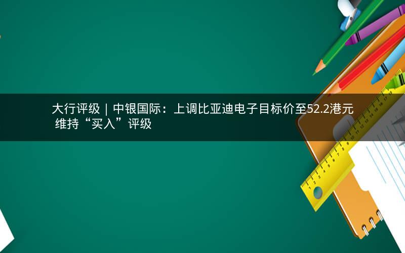 大行评级｜中银国际：上调比亚迪电子目标价至52.2港元 维持“买入”评级