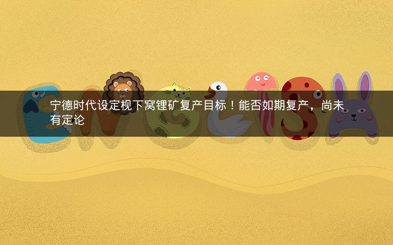 宁德时代设定枧下窝锂矿复产目标!能否如期复产,尚未有定论 宁德时代设定枧下窝锂矿复产目标!能否如期复产,尚未有定论