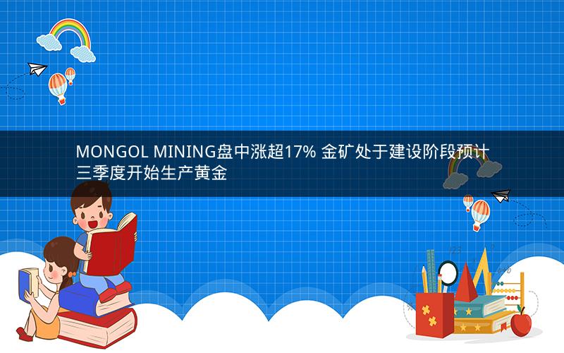 MONGOL MINING盘中涨超17% 金矿处于建设阶段预计三季度开始生产黄金