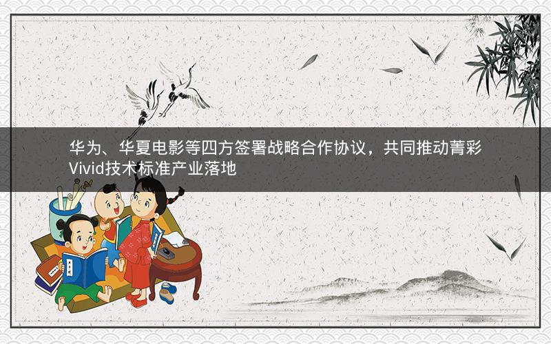华为、华夏电影等四方签署战略合作协议，共同推动菁彩Vivid技术标准产业落地