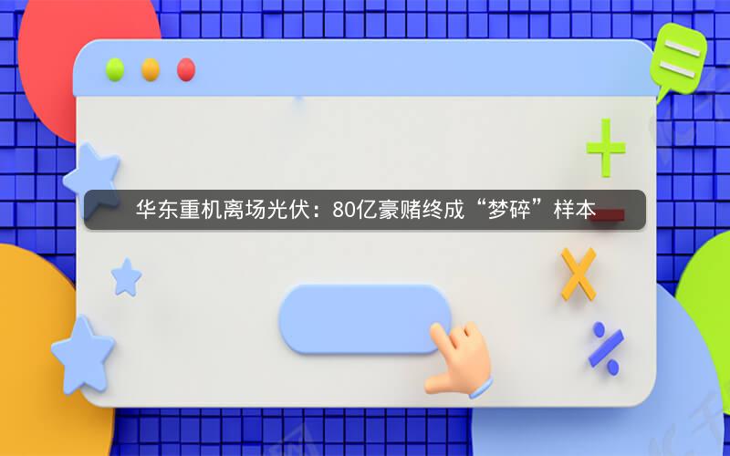华东重机离场光伏：80亿豪赌终成“梦碎”样本