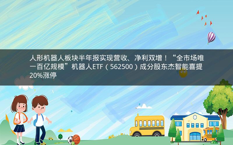 人形机器人板块半年报实现营收、净利双增！“全市场唯一百亿规模”机器人ETF（562500）成分股东杰智能喜提20%涨停