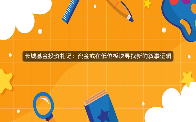 长城基金投资札记：资金或在低位板块寻找新的叙事逻辑
