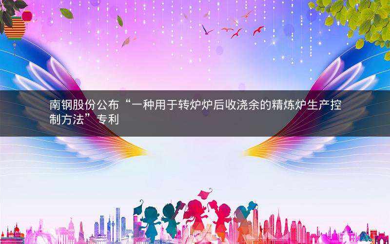 南钢股份公布“一种用于转炉炉后收浇余的精炼炉生产控制方法”专利