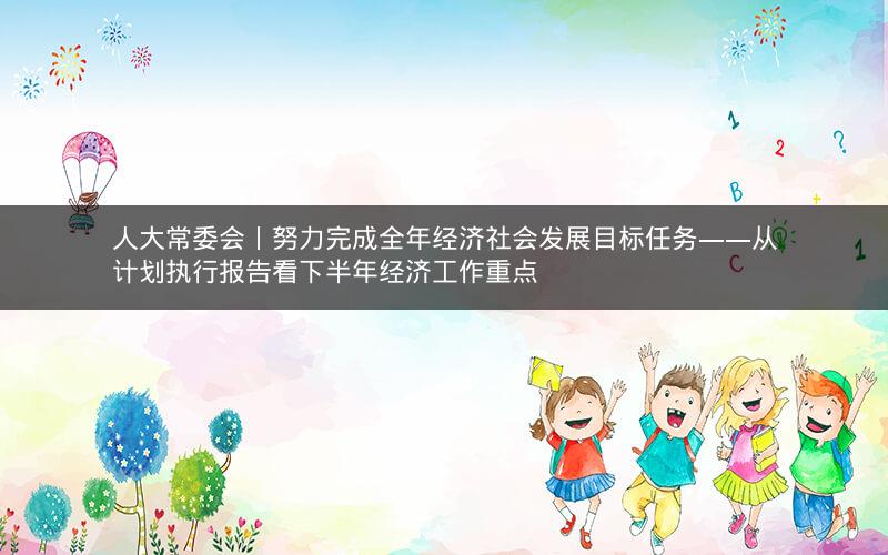 人大常委会丨努力完成全年经济社会发展目标任务——从计划执行报告看下半年经济工作重点