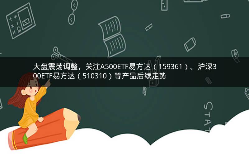 大盘震荡调整，关注A500ETF易方达（159361）、沪深300ETF易方达（510310）等产品后续走势