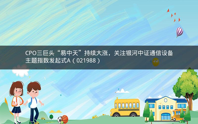 CPO三巨头“易中天”持续大涨,关注银河中证通信设备主题指数发起式A(021988)
