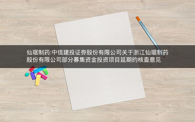 仙琚制药:中信建投证券股份有限公司关于浙江仙琚制药股份有限公司部分募集资金投资项目延期的核查意见