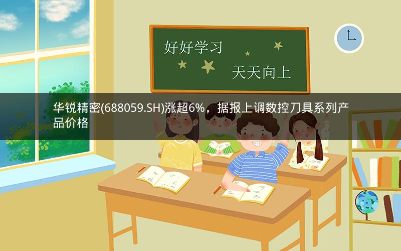 华锐精密(688059.SH)涨超6%，据报上调数控刀具系列产品价格