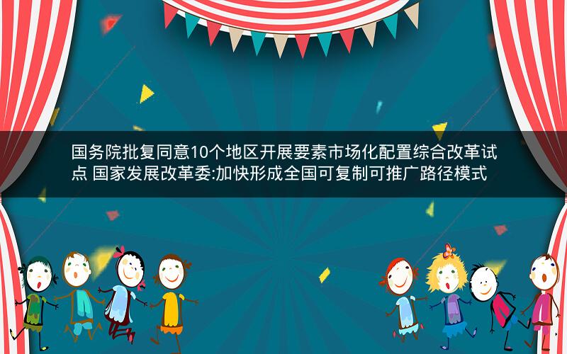 国务院批复同意10个地区开展要素市场化配置综合改革试点 国家发展改革委:加快形成全国可复制可推广路径模式 国务院批复同意10个地区开展要素市场化配置综合改革试点 国家发展改革委:加快形成全国可复制可推广路径模式