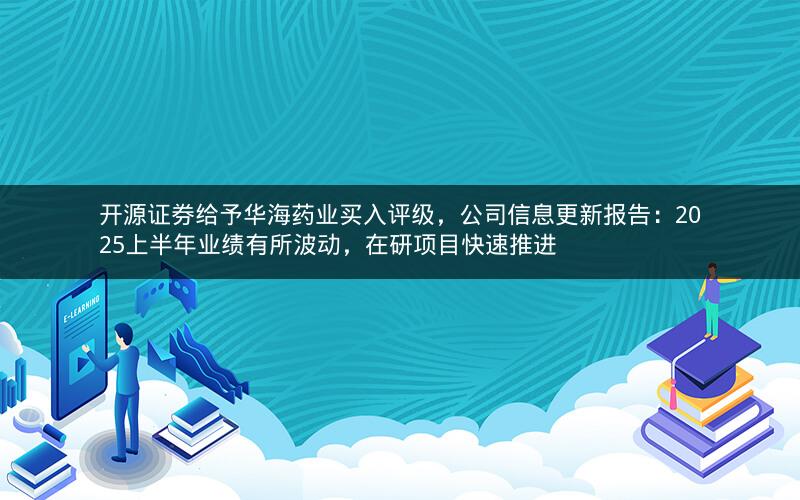 开源证券给予华海药业买入评级，公司信息更新报告：2025上半年业绩有所波动，在研项目快速推进