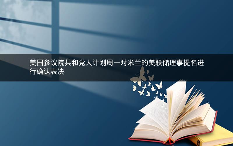 美国参议院共和党人计划周一对米兰的美联储理事提名进行确认表决 美国参议院共和党人计划周一对米兰的美联储理事提名进行确认表决