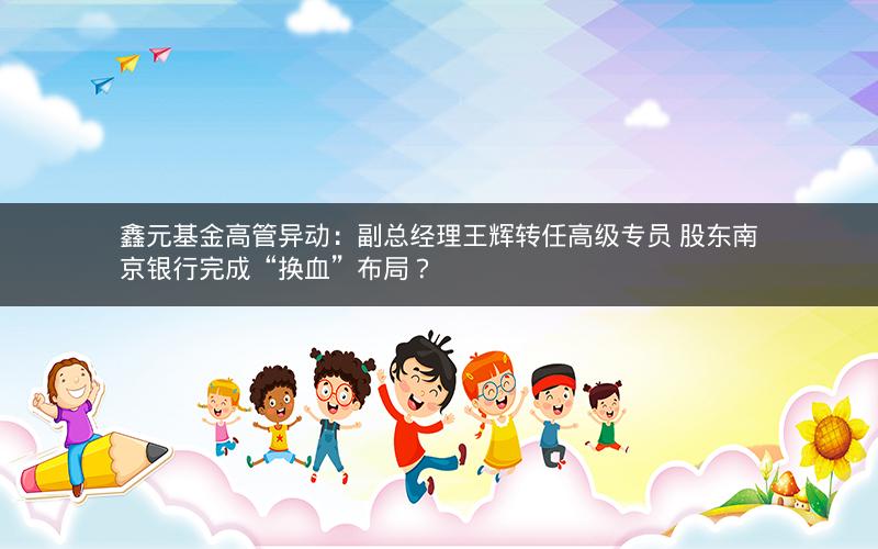 鑫元基金高管异动：副总经理王辉转任高级专员 股东南京银行完成“换血”布局？