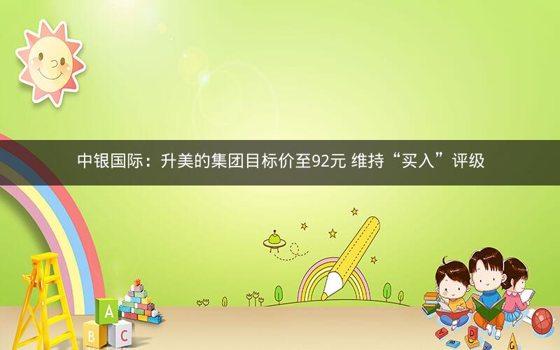 中银国际：升美的集团目标价至92元 维持“买入”评级