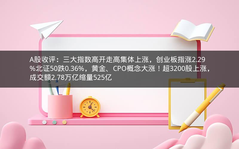 A股收评：三大指数高开走高集体上涨，创业板指涨2.29%北证50跌0.36%，黄金、CPO概念大涨！超3200股上涨，成交额2.78万亿缩量525亿