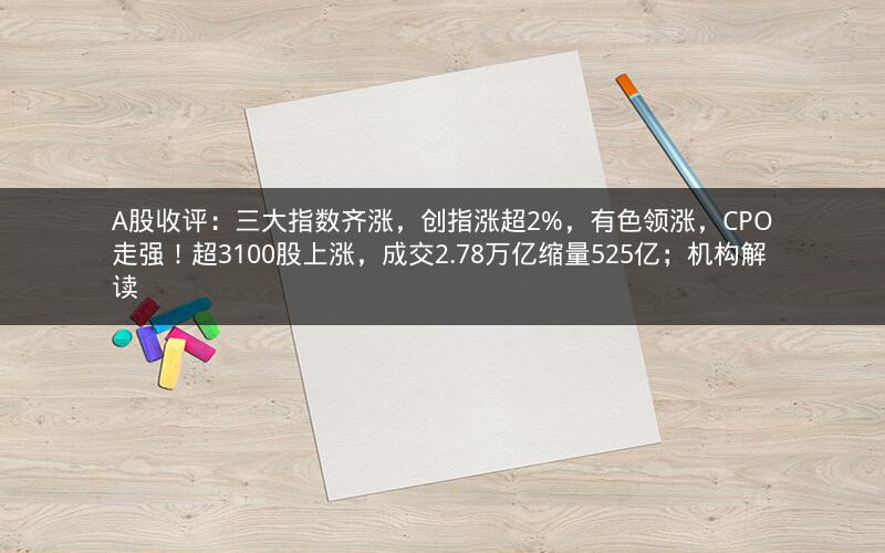 A股收评:三大指数齐涨,创指涨超2%,有色领涨,CPO走强!超3100股上涨,成交2.78万亿缩量525亿;机构解读
