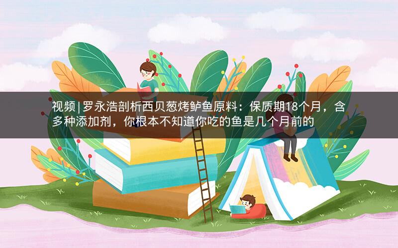 视频|罗永浩剖析西贝葱烤鲈鱼原料:保质期18个月,含多种添加剂,你根本不知道你吃的鱼是几个月前的 视频|罗永浩剖析西贝葱烤鲈鱼原料:保质期18个月,含多种添加剂,你根本不知道你吃的鱼是几个月前的