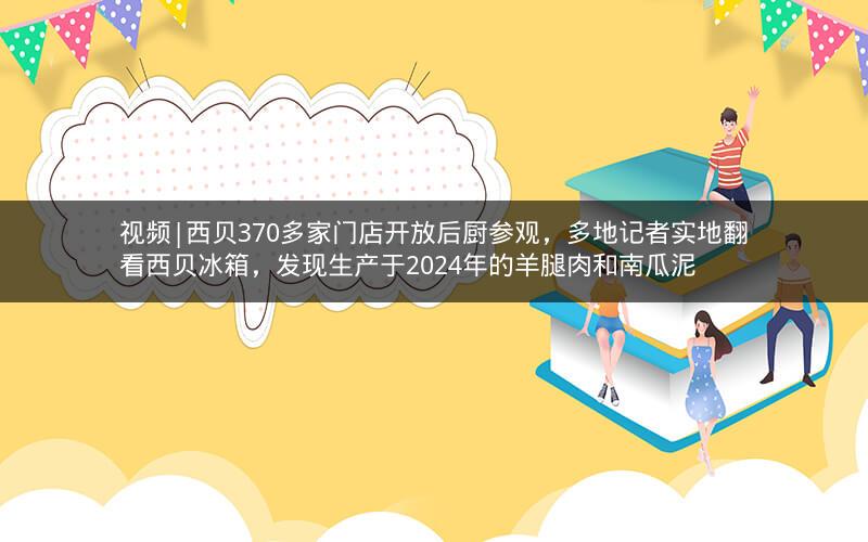 视频|西贝370多家门店开放后厨参观，多地记者实地翻看西贝冰箱，发现生产于2024年的羊腿肉和南瓜泥
