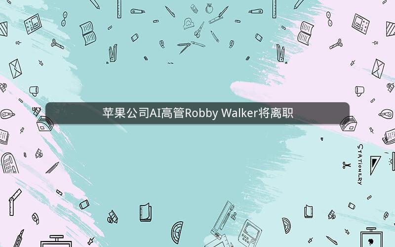 苹果公司AI高管Robby Walker将离职 苹果公司AI高管Robby Walker将离职