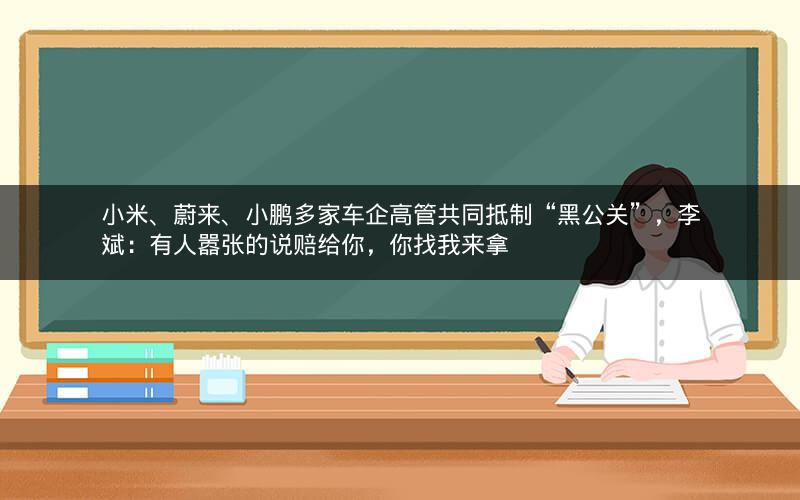 小米、蔚来、小鹏多家车企高管共同抵制“黑公关”，李斌：有人嚣张的说赔给你，你找我来拿