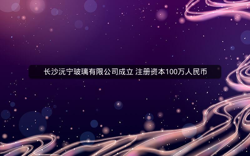 长沙沅宁玻璃有限公司成立 注册资本100万人民币
