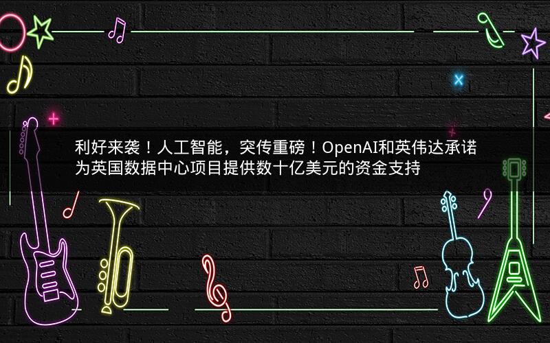利好来袭！人工智能，突传重磅！OpenAI和英伟达承诺为英国数据中心项目提供数十亿美元的资金支持