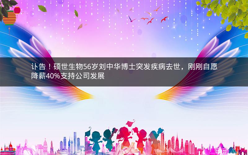 讣告！硕世生物56岁刘中华博士突发疾病去世，刚刚自愿降薪40%支持公司发展