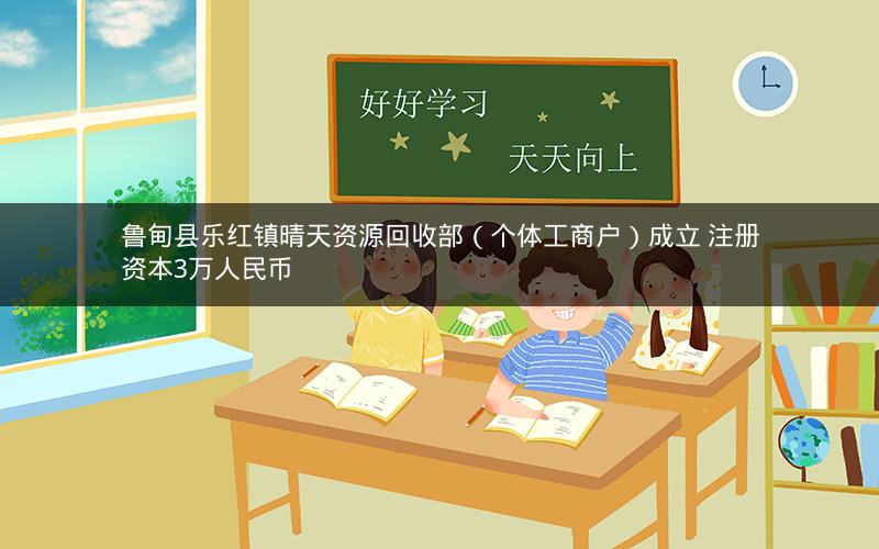 鲁甸县乐红镇晴天资源回收部（个体工商户）成立 注册资本3万人民币