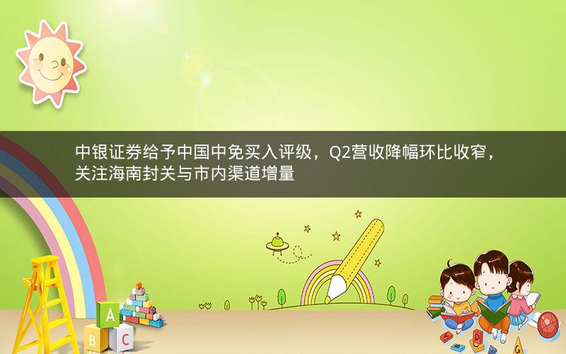 中银证券给予中国中免买入评级，Q2营收降幅环比收窄，关注海南封关与市内渠道增量