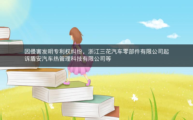 因侵害发明专利权纠纷，浙江三花汽车零部件有限公司起诉盾安汽车热管理科技有限公司等