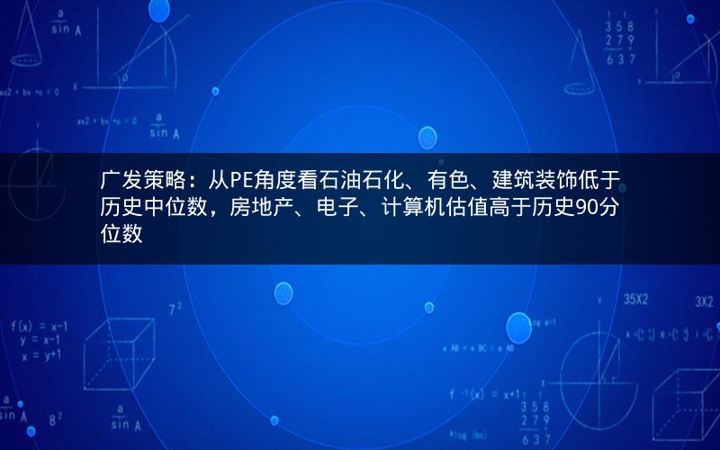 广发策略：从PE角度看石油石化、有色、建筑装饰低于历史中位数，房地产、电子、计算机估值高于历史90分位数