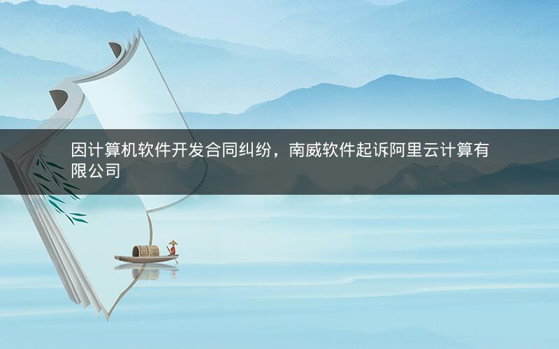 因计算机软件开发合同纠纷，南威软件起诉阿里云计算有限公司