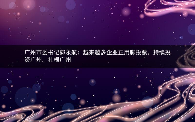 广州市委书记郭永航：越来越多企业正用脚投票，持续投资广州、扎根广州