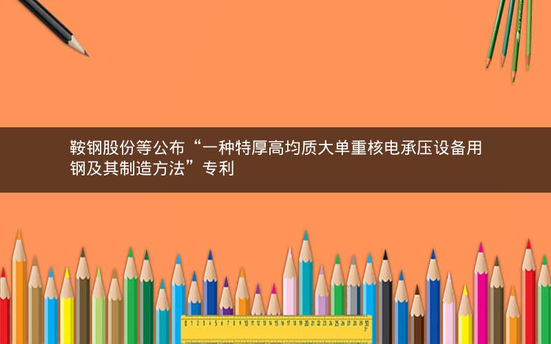 鞍钢股份等公布“一种特厚高均质大单重核电承压设备用钢及其制造方法”专利 鞍钢股份等公布“一种特厚高均质大单重核电承压设备用钢及其制造方法”专利