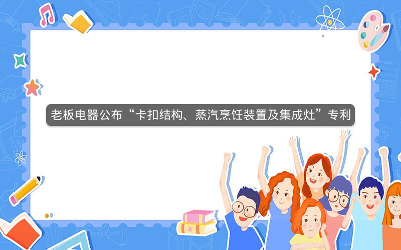 老板电器公布“卡扣结构、蒸汽烹饪装置及集成灶”专利 老板电器公布“卡扣结构、蒸汽烹饪装置及集成灶”专利
