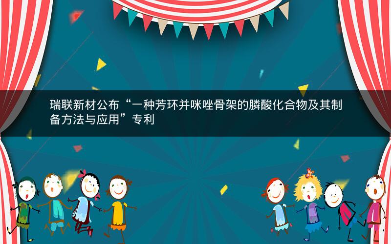 瑞联新材公布“一种芳环并咪唑骨架的膦酸化合物及其制备方法与应用”专利 瑞联新材公布“一种芳环并咪唑骨架的膦酸化合物及其制备方法与应用”专利