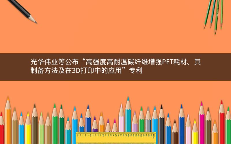光华伟业等公布“高强度高耐温碳纤维增强PET耗材、其制备方法及在3D打印中的应用”专利