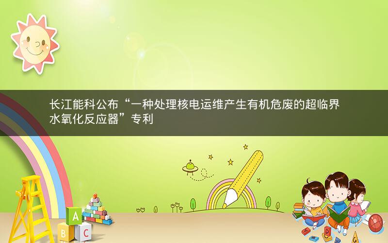 长江能科公布“一种处理核电运维产生有机危废的超临界水氧化反应器”专利