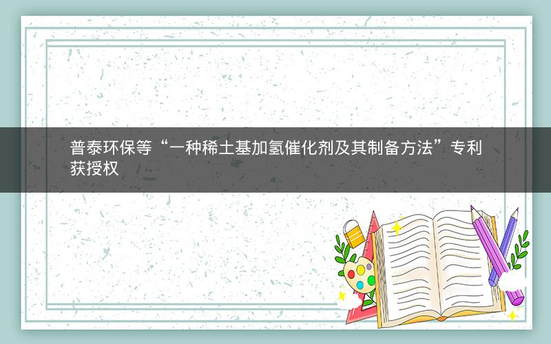普泰环保等“一种稀土基加氢催化剂及其制备方法”专利获授权