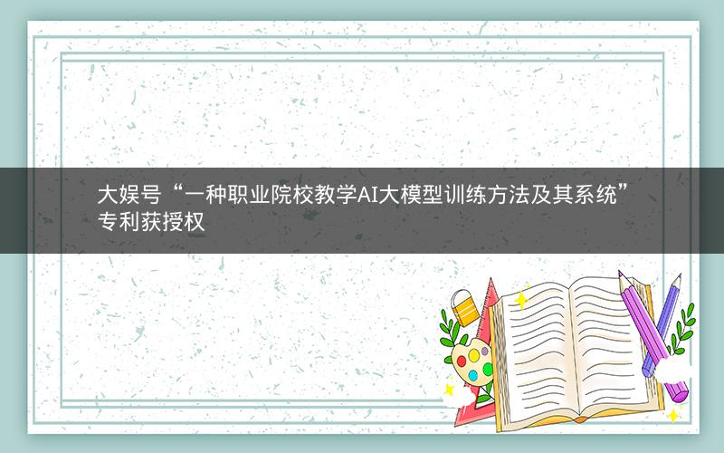 大娱号“一种职业院校教学AI大模型训练方法及其系统”专利获授权