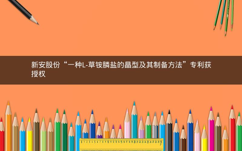 新安股份“一种L-草铵膦盐的晶型及其制备方法”专利获授权 新安股份“一种L-草铵膦盐的晶型及其制备方法”专利获授权