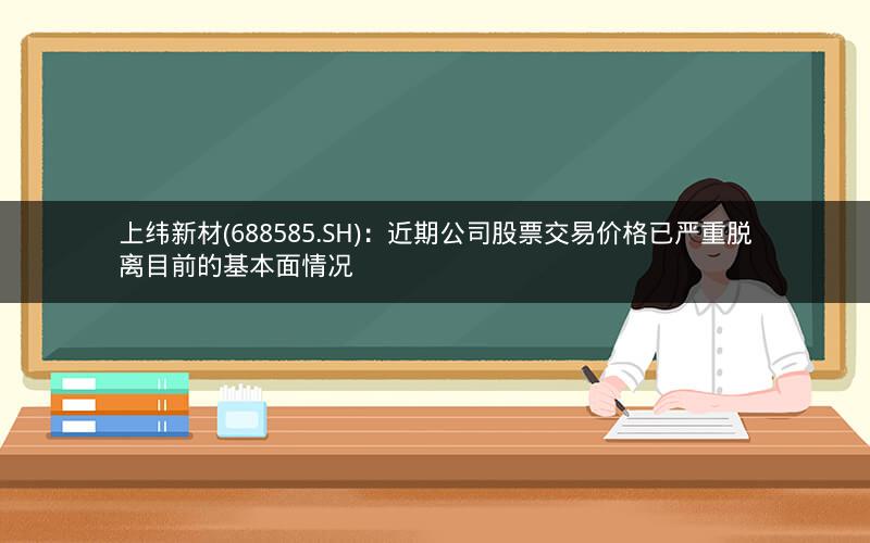 上纬新材(688585.SH)：近期公司股票交易价格已严重脱离目前的基本面情况