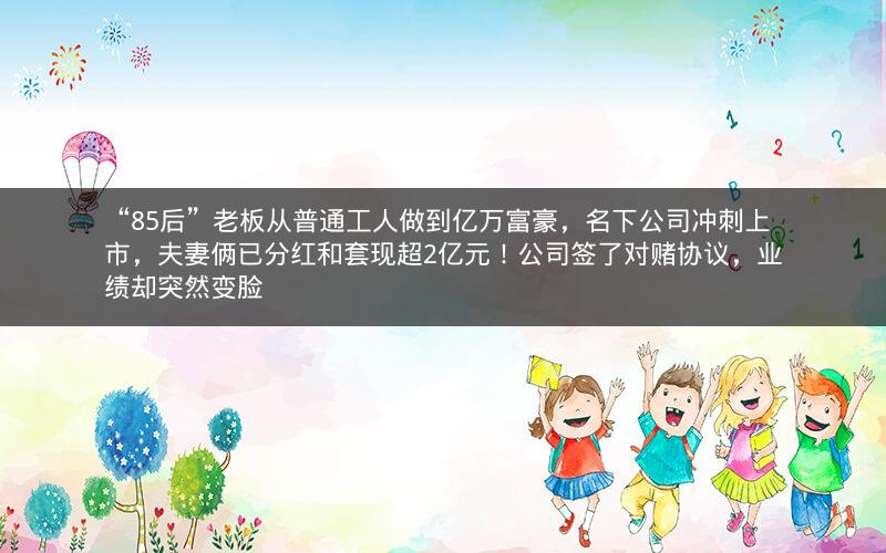“85后”老板从普通工人做到亿万富豪,名下公司冲刺上市,夫妻俩已分红和套现超2亿元!公司签了对赌协议,业绩却突然变脸 “85后”老板从普通工人做到亿万富豪,名下公司冲刺上市,夫妻俩已分红和套现超2亿元!公司签了对赌协议,业绩却突然变脸