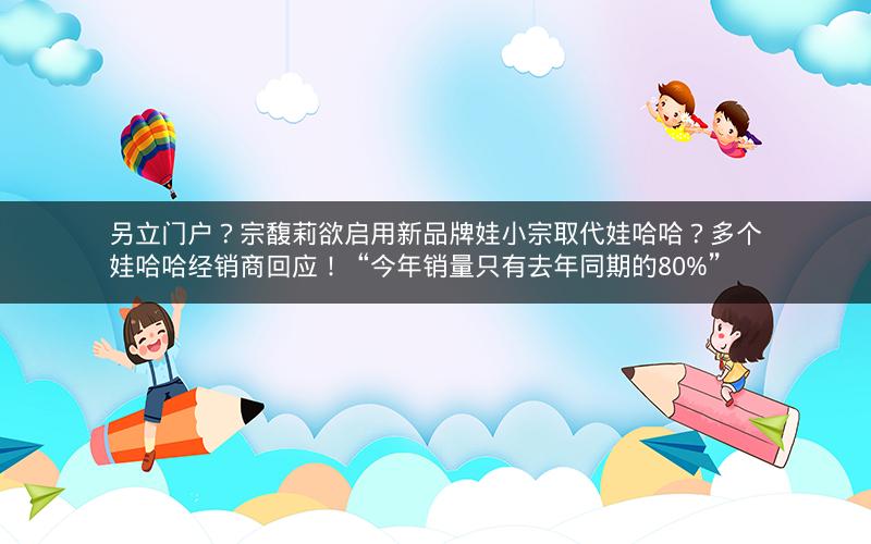 另立门户？宗馥莉欲启用新品牌娃小宗取代娃哈哈？多个娃哈哈经销商回应！“今年销量只有去年同期的80%”