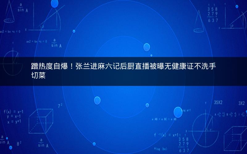 蹭热度自爆!张兰进麻六记后厨直播被曝无健康证不洗手切菜 蹭热度自爆!张兰进麻六记后厨直播被曝无健康证不洗手切菜