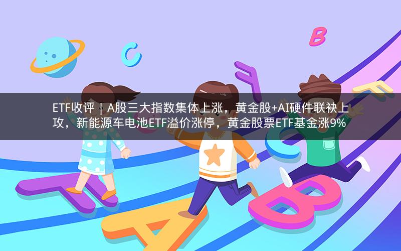 ETF收评 | A股三大指数集体上涨，黄金股+AI硬件联袂上攻，新能源车电池ETF溢价涨停，黄金股票ETF基金涨9%