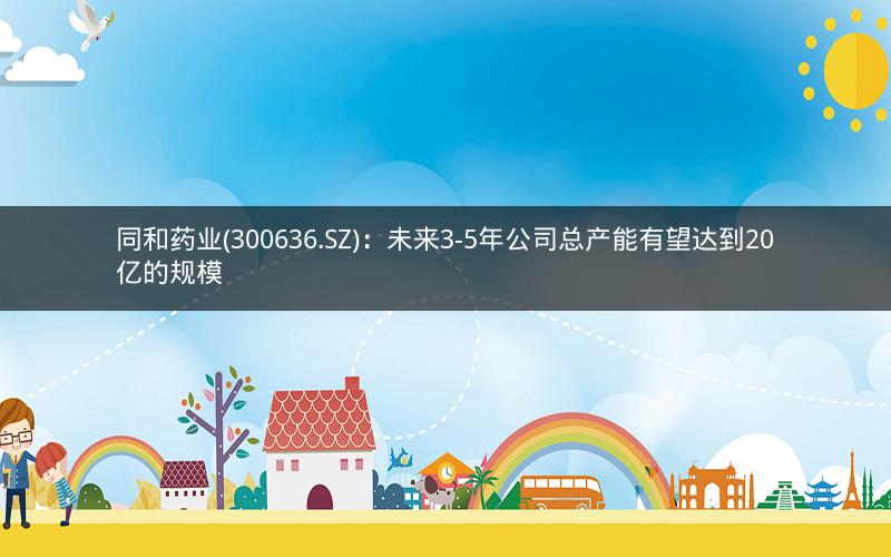 同和药业(300636.SZ)：未来3-5年公司总产能有望达到20亿的规模