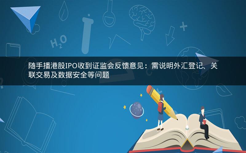 随手播港股IPO收到证监会反馈意见：需说明外汇登记、关联交易及数据安全等问题