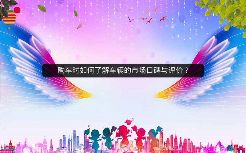 购车时如何了解车辆的市场口碑与评价? 购车时如何了解车辆的市场口碑与评价?